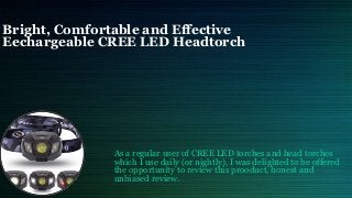 Bright, Comfortable and Effective
Eechargeable CREE LED Headtorch
As a regular user of CREE LED torches and head torches
which I use daily (or nightly), I was delighted to be offered
the opportunity to review this prooduct, honest and
unbiased review.
 