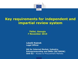 Key requirements for independent and
impartial review system
Tbilisi, Georgia
7 November 2019
László Kojnok
Legal Officer
DG for Internal Market, Industry,
Entrepreneurship and SMEs (DG GROW)
Unit G2 – Access to Procurement Markets
 