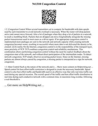 Nt1310 Congestion Control
1.2. Congestion Control When several transmitters set to compete for bandwidth with data speeds
used by each transmitter to avoid network overload is necessary. When the router will drop packets
arrive and cannot move forward. Also a lot of packages when they drop a lot of packets in a network
to reach a stumbling block. Packets that are dropped can move longitudinally alongside the missing
packet transmissions used in most cases as a driver again. If an appropriate congestion control is
implemented more packages are sent to the network and network capacity while creating network
congestion becomes worse, resulting in successful where more data is not delivered the density to be
created. [2] In reality On the Internet, congestion control is in the responsibility of the transport layer,
more precisely of TCP. TCP combines congestion control and reliability mechanisms. This
combination allows performing congestion control without the need for explicit feedback about the
congestion state of the network, and without direct participation of the intermediate nodes. To detect
network congestion, TCP simply observes occurring packet losses. Since on the Internet, missing
packets are almost always caused by congestion, a missing packet is interpreted as a sign for network
congestion.
1.3. Rate Control Such as the nature of the network and is ... Show more content on Helpwriting.net ...
Speed control for best effort traffic restriction is designed to create the necessary bandwidth. Speed
control is also best effort traffic and bandwidth used in an effective way that only real time traffic not
used during any special occasion. The overall speed of the traffic and best effort traffic distribution in
real time during each conductive network with a common time, to maximize long overdue, following
a real threshold is
... Get more on HelpWriting.net ...
 