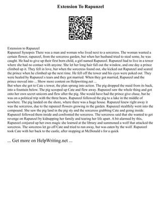 Extension To Rapunzel
Extension to Rapunzel
Rapunzel Synopsis There was a man and woman who lived next to a sorceress. The woman wanted a
certain flower, rapunzel, from the sorceress garden, but when her husband tried to steal some, he was
caught. He had to give up their first born child, a girl named Rapunzel. Rapunzel had to live in a tower
where she had no contact with anyone. She let her long hair fall out the window, and one day a prince
climbed up it. They fell in love, but when the sorceress found out, she kicked out Rapunzel and scared
the prince when he climbed up the next time. He fell off the tower and his eyes were poked out. They
were healed by Rapunzel s tears and they got married. When they got married, Rapunzel and the
prince moved into ... Show more content on Helpwriting.net ...
But when she got to Cate s tower, the plan sprung into action. The pig dropped the maid from its back,
into a fountain below. The pig scooped up Cate and flew away. Rapunzel saw the whole thing and got
onto her own secret unicorn and flew after the pig. She would have had the prince give chase, but he
was on a political trip with the three bears. Rapunzel followed the pig to a lake in the middle of
nowhere. The pig landed on the shore, where there was a huge house. Rapunzel knew right away it
was the sorceress, due to the rapunzel flowers growing in the garden. Rapunzel stealthily went into the
compound. She saw the pig land in the pig sty and the sorceress grabbing Cate and going inside.
Rapunzel followed them inside and confronted the sorceress. The sorceress said that she wanted to get
revenge on Rapunzel by kidnapping her family and tearing her life apart. A bit alarmed by this,
Rapunzel conjured up her own magic she learned at the library and summoned a wolf that attacked the
sorceress. The sorceress let go off Cate and tried to run away, but was eaten by the wolf. Rapunzel
took Cate with her back to the castle, after stopping at McDonald s for a quick
... Get more on HelpWriting.net ...
 
