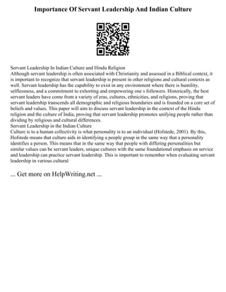 Importance Of Servant Leadership And Indian Culture
Servant Leadership In Indian Culture and Hindu Religion
Although servant leadership is often associated with Christianity and assessed in a Biblical context, it
is important to recognize that servant leadership is present in other religions and cultural contexts as
well. Servant leadership has the capability to exist in any environment where there is humility,
selflessness, and a commitment to exhorting and empowering one s followers. Historically, the best
servant leaders have come from a variety of eras, cultures, ethnicities, and religions, proving that
servant leadership transcends all demographic and religious boundaries and is founded on a core set of
beliefs and values. This paper will aim to discuss servant leadership in the context of the Hindu
religion and the culture of India, proving that servant leadership promotes unifying people rather than
dividing by religious and cultural differences.
Servant Leadership in the Indian Culture
Culture is to a human collectivity is what personality is to an individual (Hofstede, 2001). By this,
Hofstede means that culture aids in identifying a people group in the same way that a personality
identifies a person. This means that in the same way that people with differing personalities but
similar values can be servant leaders, unique cultures with the same foundational emphasis on service
and leadership can practice servant leadership. This is important to remember when evaluating servant
leadership in various cultural
... Get more on HelpWriting.net ...
 