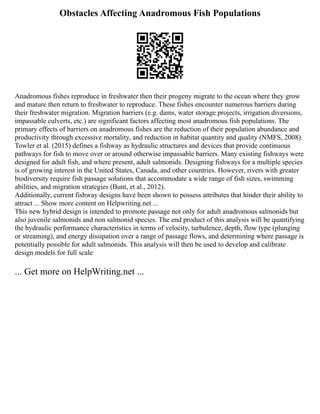 Obstacles Affecting Anadromous Fish Populations
Anadromous fishes reproduce in freshwater then their progeny migrate to the ocean where they grow
and mature then return to freshwater to reproduce. These fishes encounter numerous barriers during
their freshwater migration. Migration barriers (e.g. dams, water storage projects, irrigation diversions,
impassable culverts, etc.) are significant factors affecting most anadromous fish populations. The
primary effects of barriers on anadromous fishes are the reduction of their population abundance and
productivity through excessive mortality, and reduction in habitat quantity and quality (NMFS, 2008).
Towler et al. (2015) defines a fishway as hydraulic structures and devices that provide continuous
pathways for fish to move over or around otherwise impassable barriers. Many existing fishways were
designed for adult fish, and where present, adult salmonids. Designing fishways for a multiple species
is of growing interest in the United States, Canada, and other countries. However, rivers with greater
biodiversity require fish passage solutions that accommodate a wide range of fish sizes, swimming
abilities, and migration strategies (Bunt, et al., 2012).
Additionally, current fishway designs have been shown to possess attributes that hinder their ability to
attract ... Show more content on Helpwriting.net ...
This new hybrid design is intended to promote passage not only for adult anadromous salmonids but
also juvenile salmonids and non salmonid species. The end product of this analysis will be quantifying
the hydraulic performance characteristics in terms of velocity, turbulence, depth, flow type (plunging
or streaming), and energy dissipation over a range of passage flows, and determining where passage is
potentially possible for adult salmonids. This analysis will then be used to develop and calibrate
design models for full scale
... Get more on HelpWriting.net ...
 