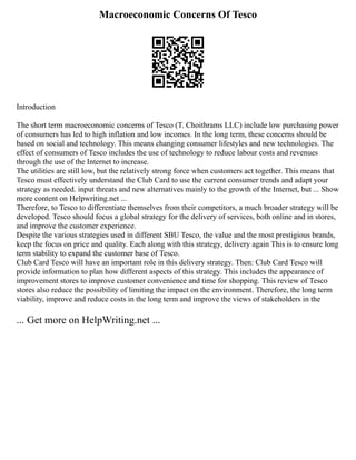 Macroeconomic Concerns Of Tesco
Introduction
The short term macroeconomic concerns of Tesco (T. Choithrams LLC) include low purchasing power
of consumers has led to high inflation and low incomes. In the long term, these concerns should be
based on social and technology. This means changing consumer lifestyles and new technologies. The
effect of consumers of Tesco includes the use of technology to reduce labour costs and revenues
through the use of the Internet to increase.
The utilities are still low, but the relatively strong force when customers act together. This means that
Tesco must effectively understand the Club Card to use the current consumer trends and adapt your
strategy as needed. input threats and new alternatives mainly to the growth of the Internet, but ... Show
more content on Helpwriting.net ...
Therefore, to Tesco to differentiate themselves from their competitors, a much broader strategy will be
developed. Tesco should focus a global strategy for the delivery of services, both online and in stores,
and improve the customer experience.
Despite the various strategies used in different SBU Tesco, the value and the most prestigious brands,
keep the focus on price and quality. Each along with this strategy, delivery again This is to ensure long
term stability to expand the customer base of Tesco.
Club Card Tesco will have an important role in this delivery strategy. Then: Club Card Tesco will
provide information to plan how different aspects of this strategy. This includes the appearance of
improvement stores to improve customer convenience and time for shopping. This review of Tesco
stores also reduce the possibility of limiting the impact on the environment. Therefore, the long term
viability, improve and reduce costs in the long term and improve the views of stakeholders in the
... Get more on HelpWriting.net ...
 