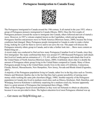 Portuguese Immigration to Canada Essay
The Portuguese immigrated to Canada around the 19th century. It all started in the year 1953, when a
group of Portuguese pioneers immigrated to Canada (Moura, 2003). Once the first couple of
Portuguese pioneers crossed the ocean to immigrate into Canada, others followed and sort of started a
wave. However, in 1957 a volcano erupted, known as the Capelinhos, which end up making
Portuguese families and pioneers move to North America (Morrison James, 2009), because the living
conditions had changed. Many Portuguese people immigrated to Canada in order to make a better
living, looking for a job for them to survive and to not serve the war. This paper will discuss the
Portuguese minority ethnic group in Canada, and to take a further look into ... Show more content on
Helpwriting.net ...
A recent study was conducted to find out how many Portuguese Canadian lived in Canada, since they
first immigrated. The study confirmed that there was around 357, 690 thousand Portuguese individuals
that lived in Canada and an estimation of 1, 173, 691 million of Portuguese individuals that lived in
the United States of North America (Morrison James, 2009). It definitely shows that it is double the
amount of Portuguese ethnic group living in the United States compared to Canada. Many of those
Portuguese people living in the United States mostly lives in the states of California, Connecticut,
Florida, Hawaii, Massachusetts, New Hampshire, New Jersey, Nevada and Rhode Island (Fagundes,
2007).
A majority of the Portuguese population living in Canada, rather live in the big cities such as Toronto,
Ontario and Montreal, Quebec due to the fact that they had a greater possibility of earning more
money while working the same jobs elsewhere (Higgs, 1990). Another majority of the Portuguese
population in Canada also lived in medium sized cities such as Ottawa, Kitchener, Hull, Hamilton, and
Winnipeg; however Kitchener is definitely surprising for a medium sized city, because apparently
there is a great amount of Portuguese that immigrated there (Higgs, 1990).
Many of the Portuguese faced several problems as they were not fortunate to obtain an education,
because it was not provided to them. The highest education level most Portuguese obtained was up
... Get more on HelpWriting.net ...
 