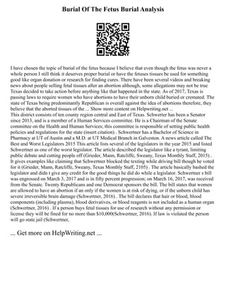 Burial Of The Fetus Burial Analysis
I have chosen the topic of burial of the fetus because I believe that even though the fetus was never a
whole person I still think it deserves proper burial or have the fetuses tissues be used for something
good like organ donation or research for finding cures. There have been several videos and breaking
news about people selling fetal tissues after an abortion although, some allegations may not be true
Texas decided to take action before anything like that happened in the state. As of 2017, Texas is
passing laws to require women who have abortions to have their unborn child buried or cremated. The
state of Texas being predominantly Republican is overall against the idea of abortions therefore, they
believe that the aborted tissues of the ... Show more content on Helpwriting.net ...
This district consists of ten county region central and East of Texas. Schwerter has been a Senator
since 2013, and is a member of a Human Services committee. He is a Chairman of the Senate
committee on the Health and Human Services; this committee is responsible of setting public health
policies and regulations for the state (insert citation) . Schwertner has a Bachelor of Science in
Pharmacy at UT of Austin and a M.D. at UT Medical Branch in Galveston. A news article called The
Best and Worst Legislators 2015 This article lists several of the legislators in the year 2015 and listed
Schwertner as one of the worst legislator. The article described the legislator like a tyrant, limiting
public debate and cutting people off (Grieder, Mann, Ratcliffe, Sweany, Texas Monthly Staff, 2015) .
It gives examples like claiming that Schwertner blocked the texting while driving bill though he voted
for it (Grieder, Mann, Ratcliffe, Sweany, Texas Monthly Staff, 2105) . The article basically bashed the
legislator and didn t give any credit for the good things he did do while a legislator. Schwertner s bill
was engrossed on March 3, 2017 and is in fifty percent progression; on March 16, 2017, was received
from the Senate. Twenty Republicans and one Democrat sponsors the bill. The bill states that women
are allowed to have an abortion if an only if the women is at risk of dying, or if the unborn child has
severe irreversible brain damage (Schwertner, 2016) . The bill declares that hair or blood, blood
components (including plasma), blood derivatives, or blood reagents is not included as a human organ
(Schwertner, 2016) . If a person buys fetal tissues for use of research without any permission or
license they will be fined for no more than $10,000(Schwertner, 2016). If law is violated the person
will go state jail (Schwertner,
... Get more on HelpWriting.net ...
 