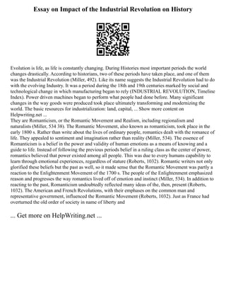 Essay on Impact of the Industrial Revolution on History
Evolution is life, as life is constantly changing. During Histories most important periods the world
changes drastically. According to historians, two of these periods have taken place, and one of them
was the Industrial Revolution (Miller, 492). Like its name suggests the Industrial Revolution had to do
with the evolving Industry. It was a period during the 18th and 19th centuries marked by social and
technological change in which manufacturing began to rely (INDUSTRIAL REVOLUTION, Timeline
Index). Power driven machines began to perform what people had done before. Many significant
changes in the way goods were produced took place ultimately transforming and modernizing the
world. The basic resources for industrialization: land, capital, ... Show more content on
Helpwriting.net ...
They are Romanticism, or the Romantic Movement and Realism, including regionalism and
naturalists (Miller, 534 38). The Romantic Movement, also known as romanticism, took place in the
early 1800 s. Rather than write about the lives of ordinary people, romantics dealt with the romance of
life. They appealed to sentiment and imagination rather than reality (Miller, 534). The essence of
Romanticism is a belief in the power and validity of human emotions as a means of knowing and a
guide to life. Instead of following the previous periods belief in a ruling class as the center of power,
romantics believed that power existed among all people. This was due to every humans capability to
learn through emotional experiences, regardless of stature (Roberts, 1032). Romantic writers not only
glorified these beliefs but the past as well, so it made sense that the Romantic Movement was partly a
reaction to the Enlightenment Movement of the 1700 s. The people of the Enlightenment emphasized
reason and progresses the way romantics lived off of emotion and instinct (Miller, 534). In addition to
reacting to the past, Romanticism undoubtedly reflected many ideas of the, then, present (Roberts,
1032). The American and French Revolutions, with their emphases on the common man and
representative government, influenced the Romantic Movement (Roberts, 1032). Just as France had
overturned the old order of society in name of liberty and
... Get more on HelpWriting.net ...
 