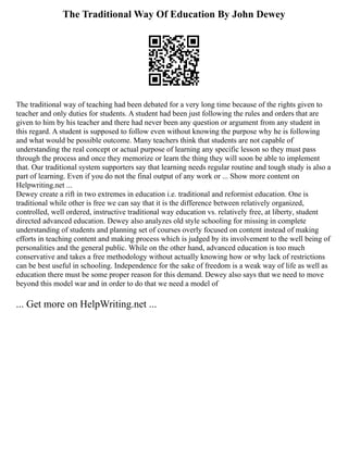 The Traditional Way Of Education By John Dewey
The traditional way of teaching had been debated for a very long time because of the rights given to
teacher and only duties for students. A student had been just following the rules and orders that are
given to him by his teacher and there had never been any question or argument from any student in
this regard. A student is supposed to follow even without knowing the purpose why he is following
and what would be possible outcome. Many teachers think that students are not capable of
understanding the real concept or actual purpose of learning any specific lesson so they must pass
through the process and once they memorize or learn the thing they will soon be able to implement
that. Our traditional system supporters say that learning needs regular routine and tough study is also a
part of learning. Even if you do not the final output of any work or ... Show more content on
Helpwriting.net ...
Dewey create a rift in two extremes in education i.e. traditional and reformist education. One is
traditional while other is free we can say that it is the difference between relatively organized,
controlled, well ordered, instructive traditional way education vs. relatively free, at liberty, student
directed advanced education. Dewey also analyzes old style schooling for missing in complete
understanding of students and planning set of courses overly focused on content instead of making
efforts in teaching content and making process which is judged by its involvement to the well being of
personalities and the general public. While on the other hand, advanced education is too much
conservative and takes a free methodology without actually knowing how or why lack of restrictions
can be best useful in schooling. Independence for the sake of freedom is a weak way of life as well as
education there must be some proper reason for this demand. Dewey also says that we need to move
beyond this model war and in order to do that we need a model of
... Get more on HelpWriting.net ...
 