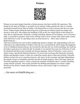 Firdaus
Women at zero point largely describes a female prisoner who had a terrible life experience. This
female by the name of Firdaus, is on death row for murder. Firdaus narrates her story to a female
psychiatrist named Nawal. Men in Firdaus s life betrayed her as well as anyone who she ever came
across. Firdaus begins telling the harrowing story of growing up without a good role model, and
anyone to look up to. She endures the hardships of life on her own which led her to the killing of a
man, then to imprisonment. Nietzsche s writings including, Human All Too Human, view on woman s
right, is somewhat in question. Some of his writings seem to favor woman while others make woman
seem inferiority to men. It s puzzling to have an exact answer to ... Show more content on
Helpwriting.net ...
That must sometimes have driven their neighboring nations to despair. My understanding in this text
reflecting to my understanding of Firdaus is that she was so tormented by all the things that happened
to her in childhood and growing up, she invented the idea that she was worth something, she could use
her body to gain power in which she did. Eventually it was hard for her to get out of this line of work,
the falsehood and deceit and eventually she became desperate. Most of Nietzsche s works seem to
attack women, specifically blaming feminism. I ll come to the conclusion that Nietzsche extremely
dislikes and degrades women. I mean, his worked has similar ideas to Plato and Aristotle. Nietzsche
dislikes women who are in a position of power, who strive for the economic and legal independence.
He regards women as retrogrades and hates the idea of female progress. One of the many quotes by
Nietzsche regarding women is, when a woman has scholarly inclinations there is usually something
wrong with her sexuality. This exactly describes his thinking and judgment on women s rights.
Women at Zero Point is mainly about feminism, choice, and women s right. In conclusion, I
personally
... Get more on HelpWriting.net ...
 