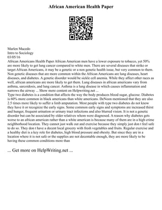 African American Health Paper
Marlen Macedo
Intro to Sociology
03/05/16
African Americans Health Paper African American men have a lower exposure to tobacco, yet 50%
are more likely to get lung cancer compared to white men. There are several diseases that strike or
target African Americans, it may be a genetic or a non genetic health issue, but very common to them.
Non genetic diseases that are more common within the African Americans are lung diseases, heart
diseases, and diabetes. A genetic disorder would be sickle cell anemia. While they affect other races as
well, african americans are more likely to get them. Lung diseases in african americans vary from
asthma, sarcoidosis, and lung cancer. Asthma is a lung disease in which causes inflammation and
narrows the airway ... Show more content on Helpwriting.net ...
Type two diabetes is a condition that affects the way the body produces blood sugar, glucose. Diabetes
is 60% more common in black americans than white americans. DeNoon mentioned that they are also
2.5 times more likely to suffer a limb amputation. Most people with type two diabetes do not know
they have it or recognize the early signs. Some common early signs and symptoms are increased thirst
and hunger, frequent urination or urinary tract infections and also blurred vision. It is not a genetic
disorder but can be associated by older relatives whom were diagnosed. A reason why diabetes gets
worse to an african american rather than a white american is because many of them are in a high crime
neighborhood location. They cannot just walk out and exercise because they simply just don t feel safe
to do so. They don t have a decent local grocery with fresh vegetables and fruits. Regular exercise and
a healthy diet is a key role for diabetes, high blood pressure and obesity. But since they are in a
location where it is not safe or the supplies are not decentable enough, they are more likely to be
having these common conditions more than
... Get more on HelpWriting.net ...
 