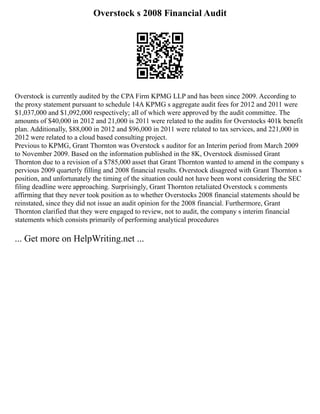 Overstock s 2008 Financial Audit
Overstock is currently audited by the CPA Firm KPMG LLP and has been since 2009. According to
the proxy statement pursuant to schedule 14A KPMG s aggregate audit fees for 2012 and 2011 were
$1,037,000 and $1,092,000 respectively; all of which were approved by the audit committee. The
amounts of $40,000 in 2012 and 21,000 is 2011 were related to the audits for Overstocks 401k benefit
plan. Additionally, $88,000 in 2012 and $96,000 in 2011 were related to tax services, and 221,000 in
2012 were related to a cloud based consulting project.
Previous to KPMG, Grant Thornton was Overstock s auditor for an Interim period from March 2009
to November 2009. Based on the information published in the 8K, Overstock dismissed Grant
Thornton due to a revision of a $785,000 asset that Grant Thornton wanted to amend in the company s
pervious 2009 quarterly filling and 2008 financial results. Overstock disagreed with Grant Thornton s
position, and unfortunately the timing of the situation could not have been worst considering the SEC
filing deadline were approaching. Surprisingly, Grant Thornton retaliated Overstock s comments
affirming that they never took position as to whether Overstocks 2008 financial statements should be
reinstated, since they did not issue an audit opinion for the 2008 financial. Furthermore, Grant
Thornton clarified that they were engaged to review, not to audit, the company s interim financial
statements which consists primarily of performing analytical procedures
... Get more on HelpWriting.net ...
 