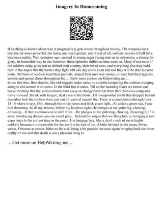 Imagery In Homecoming
If anything is known about war, it progressively gets worse throughout history. The weapons have
become far more powerful, the losses are much greater, and worst of all, soldiers visions of hell have
become a reality. War, centuries ago, seemed to young eager young men as an adventure, a chance for
glory, an honorable way to die; however, these opinions shifted as time went on. Many if not most of
the soldiers today go to war to defend their country, their loved ones, and everything else they hold
dear in the hopes that the battles they fight will one day come to an end and they will be able to come
home. Millions of soldiers kept their journals, shared their own war stories, or have had their legends
written and passed down throughout the ... Show more content on Helpwriting.net ...
In the first line, Bent double, like old beggars under sacks, is a simile comparing the soldiers trudging
along to old women with canes. In the third line it states, Till on the haunting flares we turned our
backs meaning that the soldiers had to turn away or change direction from their previous camp and
move forward. Drunk with fatigue; deaf even to the hoots...Of disappointed shells that dropped behind
describes how the soldiers were just out of reach of enemy fire. There is a connotation through lines
13 16 where it says, Dim, through the misty panes and thick green light...As under a green sea, I saw
him drowning. In all my dreams, before my helpless sight, He plunges at me guttering, choking,
drowning... It then continues on to shift from ...He plunges at me guttering, choking, drowning to If in
some smothering dreams you too could pace... Behind the wagon that we flung him in, bringing a past
experience to the current time in the poem. His hanging face, like a devil s sick of sin is highly
unlikely because it s impossible for the devil to be sick of sin. A little bit later in the poem, Owen
writes, Obscene as cancer, bitter as the cud, being a bit graphic but once again bringing back the bitter
reality of war and that death is not a pleasant thing to
... Get more on HelpWriting.net ...
 