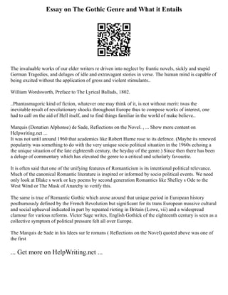 Essay on The Gothic Genre and What it Entails
The invaluable works of our elder writers re driven into neglect by frantic novels, sickly and stupid
German Tragedies, and deluges of idle and extravagant stories in verse. The human mind is capable of
being excited without the application of gross and violent stimulants..
William Wordsworth, Preface to The Lyrical Ballads, 1802.
..Phantasmagoric kind of fiction, whatever one may think of it, is not without merit: twas the
inevitable result of revolutionary shocks throughout Europe thus to compose works of interest, one
had to call on the aid of Hell itself, and to find things familiar in the world of make believe..
Marquis (Donatien Alphonse) de Sade, Reflections on the Novel. , ... Show more content on
Helpwriting.net ...
It was not until around 1960 that academics like Robert Hume rose to its defence. (Maybe its renewed
popularity was something to do with the very unique socio political situation in the 1960s echoing a
the unique situation of the late eighteenth century, the heyday of the genre.) Since then there has been
a deluge of commentary which has elevated the genre to a critical and scholarly favourite.
It is often said that one of the unifying features of Romanticism is its intentional political relevance.
Much of the canonical Romantic literature is inspired or informed by socio political events. We need
only look at Blake s work or key poems by second generation Romantics like Shelley s Ode to the
West Wind or The Mask of Anarchy to verify this.
The same is true of Romantic Gothic which arose around that unique period in European history
posthumously defined by the French Revolution but significant for its trans European massive cultural
and social upheaval indicated in part by repeated rioting in Britain (Lowe, vii) and a widespread
clamour for various reforms. Victor Sage writes, English Gothick of the eighteenth century is seen as a
collective symptom of political pressure felt all over Europe.
The Marquis de Sade in his Idees sur le romans ( Reflections on the Novel) quoted above was one of
the first
... Get more on HelpWriting.net ...
 