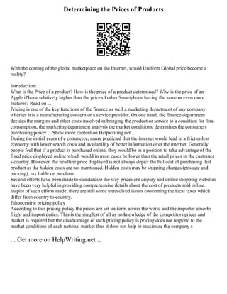 Determining the Prices of Products
With the coming of the global marketplace on the Internet, would Uniform Global price become a
reality?
Introduction:
What is the Price of a product? How is the price of a product determined? Why is the price of an
Apple iPhone relatively higher than the price of other Smartphone having the same or even more
features? Read on ...
Pricing is one of the key functions of the finance as well a marketing department of any company
whether it is a manufacturing concern or a service provider. On one hand, the finance department
decides the margins and other costs involved in bringing the product or service to a condition for final
consumption, the marketing department analysis the market conditions, determines the consumers
purchasing power ... Show more content on Helpwriting.net ...
During the initial years of e commerce, many predicted that the internet would lead to a frictionless
economy with lower search costs and availability of better information over the internet. Generally
people feel that if a product is purchased online, they would be in a position to take advantage of the
fixed price displayed online which would in most cases be lower than the retail prices in the customer
s country. However, the headline price displayed is not always depict the full cost of purchasing that
product as the hidden costs are not mentioned. Hidden costs may be shipping charges (postage and
packing), tax liable on purchase.
Several efforts have been made to standardize the way prices are display and online shopping websites
have been very helpful in providing comprehensive details about the cost of products sold online.
Inspite of such efforts made, there are still some unresolved issues concerning the local taxes which
differ from country to country.
Ethnocentric pricing policy
According to this pricing policy the prices are set uniform across the world and the importer absorbs
fright and import duties. This is the simplest of all as no knowledge of the competitors prices and
market is required but the disadvantage of such pricing policy is pricing does not respond to the
market conditions of each national market thus it does not help to maximize the company s
... Get more on HelpWriting.net ...
 