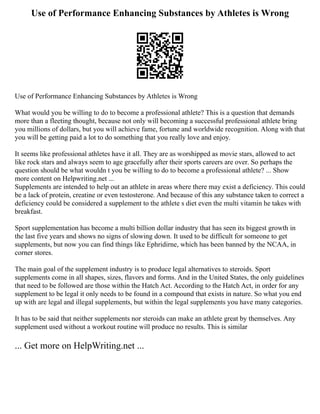 Use of Performance Enhancing Substances by Athletes is Wrong
Use of Performance Enhancing Substances by Athletes is Wrong
What would you be willing to do to become a professional athlete? This is a question that demands
more than a fleeting thought, because not only will becoming a successful professional athlete bring
you millions of dollars, but you will achieve fame, fortune and worldwide recognition. Along with that
you will be getting paid a lot to do something that you really love and enjoy.
It seems like professional athletes have it all. They are as worshipped as movie stars, allowed to act
like rock stars and always seem to age gracefully after their sports careers are over. So perhaps the
question should be what wouldn t you be willing to do to become a professional athlete? ... Show
more content on Helpwriting.net ...
Supplements are intended to help out an athlete in areas where there may exist a deficiency. This could
be a lack of protein, creatine or even testosterone. And because of this any substance taken to correct a
deficiency could be considered a supplement to the athlete s diet even the multi vitamin he takes with
breakfast.
Sport supplementation has become a multi billion dollar industry that has seen its biggest growth in
the last five years and shows no signs of slowing down. It used to be difficult for someone to get
supplements, but now you can find things like Ephridirne, which has been banned by the NCAA, in
corner stores.
The main goal of the supplement industry is to produce legal alternatives to steroids. Sport
supplements come in all shapes, sizes, flavors and forms. And in the United States, the only guidelines
that need to be followed are those within the Hatch Act. According to the Hatch Act, in order for any
supplement to be legal it only needs to be found in a compound that exists in nature. So what you end
up with are legal and illegal supplements, but within the legal supplements you have many categories.
It has to be said that neither supplements nor steroids can make an athlete great by themselves. Any
supplement used without a workout routine will produce no results. This is similar
... Get more on HelpWriting.net ...
 