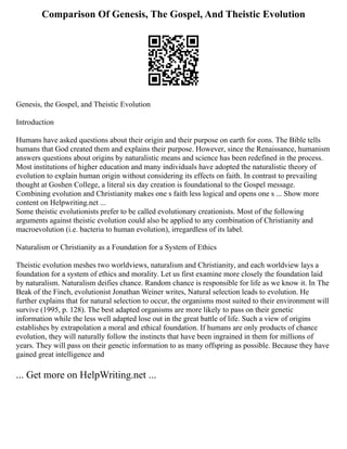Comparison Of Genesis, The Gospel, And Theistic Evolution
Genesis, the Gospel, and Theistic Evolution
Introduction
Humans have asked questions about their origin and their purpose on earth for eons. The Bible tells
humans that God created them and explains their purpose. However, since the Renaissance, humanism
answers questions about origins by naturalistic means and science has been redefined in the process.
Most institutions of higher education and many individuals have adopted the naturalistic theory of
evolution to explain human origin without considering its effects on faith. In contrast to prevailing
thought at Goshen College, a literal six day creation is foundational to the Gospel message.
Combining evolution and Christianity makes one s faith less logical and opens one s ... Show more
content on Helpwriting.net ...
Some theistic evolutionists prefer to be called evolutionary creationists. Most of the following
arguments against theistic evolution could also be applied to any combination of Christianity and
macroevolution (i.e. bacteria to human evolution), irregardless of its label.
Naturalism or Christianity as a Foundation for a System of Ethics
Theistic evolution meshes two worldviews, naturalism and Christianity, and each worldview lays a
foundation for a system of ethics and morality. Let us first examine more closely the foundation laid
by naturalism. Naturalism deifies chance. Random chance is responsible for life as we know it. In The
Beak of the Finch, evolutionist Jonathan Weiner writes, Natural selection leads to evolution. He
further explains that for natural selection to occur, the organisms most suited to their environment will
survive (1995, p. 128). The best adapted organisms are more likely to pass on their genetic
information while the less well adapted lose out in the great battle of life. Such a view of origins
establishes by extrapolation a moral and ethical foundation. If humans are only products of chance
evolution, they will naturally follow the instincts that have been ingrained in them for millions of
years. They will pass on their genetic information to as many offspring as possible. Because they have
gained great intelligence and
... Get more on HelpWriting.net ...
 