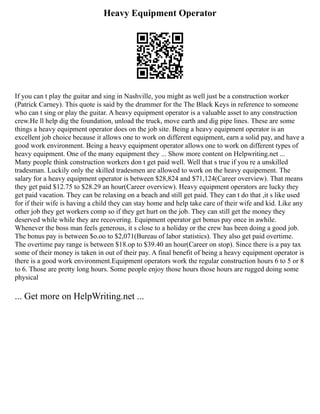 Heavy Equipment Operator
If you can t play the guitar and sing in Nashville, you might as well just be a construction worker
(Patrick Carney). This quote is said by the drummer for the The Black Keys in reference to someone
who can t sing or play the guitar. A heavy equipment operator is a valuable asset to any construction
crew.He ll help dig the foundation, unload the truck, move earth and dig pipe lines. These are some
things a heavy equipment operator does on the job site. Being a heavy equipment operator is an
excellent job choice because it allows one to work on different equipment, earn a solid pay, and have a
good work environment. Being a heavy equipment operator allows one to work on different types of
heavy equipment. One of the many equipment they ... Show more content on Helpwriting.net ...
Many people think construction workers don t get paid well. Well that s true if you re a unskilled
tradesman. Luckily only the skilled tradesmen are allowed to work on the heavy equipement. The
salary for a heavy equipment operator is between $28,824 and $71,124(Career overview). That means
they get paid $12.75 to $28.29 an hour(Career overview). Heavy equipment operators are lucky they
get paid vacation. They can be relaxing on a beach and still get paid. They can t do that ,it s like used
for if their wife is having a child they can stay home and help take care of their wife and kid. Like any
other job they get workers comp so if they get hurt on the job. They can still get the money they
deserved while while they are recovering. Equipment operator get bonus pay once in awhile.
Whenever the boss man feels generous, it s close to a holiday or the crew has been doing a good job.
The bonus pay is between $o.oo to $2,071(Bureau of labor statistics). They also get paid overtime.
The overtime pay range is between $18.op to $39.40 an hour(Career on stop). Since there is a pay tax
some of their money is taken in out of their pay. A final benefit of being a heavy equipment operator is
there is a good work environment.Equipment operators work the regular construction hours 6 to 5 or 8
to 6. Those are pretty long hours. Some people enjoy those hours those hours are rugged doing some
physical
... Get more on HelpWriting.net ...
 