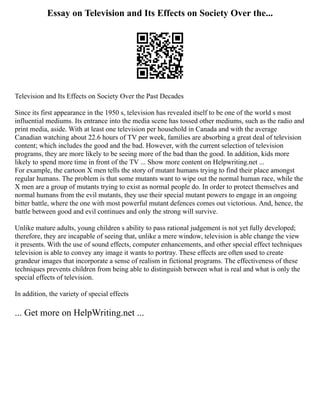 Essay on Television and Its Effects on Society Over the...
Television and Its Effects on Society Over the Past Decades
Since its first appearance in the 1950 s, television has revealed itself to be one of the world s most
influential mediums. Its entrance into the media scene has tossed other mediums, such as the radio and
print media, aside. With at least one television per household in Canada and with the average
Canadian watching about 22.6 hours of TV per week, families are absorbing a great deal of television
content; which includes the good and the bad. However, with the current selection of television
programs, they are more likely to be seeing more of the bad than the good. In addition, kids more
likely to spend more time in front of the TV ... Show more content on Helpwriting.net ...
For example, the cartoon X men tells the story of mutant humans trying to find their place amongst
regular humans. The problem is that some mutants want to wipe out the normal human race, while the
X men are a group of mutants trying to exist as normal people do. In order to protect themselves and
normal humans from the evil mutants, they use their special mutant powers to engage in an ongoing
bitter battle, where the one with most powerful mutant defences comes out victorious. And, hence, the
battle between good and evil continues and only the strong will survive.
Unlike mature adults, young children s ability to pass rational judgement is not yet fully developed;
therefore, they are incapable of seeing that, unlike a mere window, television is able change the view
it presents. With the use of sound effects, computer enhancements, and other special effect techniques
television is able to convey any image it wants to portray. These effects are often used to create
grandeur images that incorporate a sense of realism in fictional programs. The effectiveness of these
techniques prevents children from being able to distinguish between what is real and what is only the
special effects of television.
In addition, the variety of special effects
... Get more on HelpWriting.net ...
 