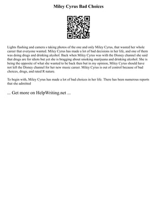 Miley Cyrus Bad Choices
Lights flashing and camera s taking photos of the one and only Miley Cyrus, that wasted her whole
career that everyone wanted. Miley Cyrus has made a lot of bad decisions in her life, and one of them
was doing drugs and drinking alcohol. Back when Miley Cyrus was with the Disney channel she said
that drugs are for idiots but yet she is bragging about smoking marijuana and drinking alcohol. She is
being the opposite of what she wanted to be back then but in my opinion, Miley Cyrus should have
not left the Disney channel for her new music career. Miley Cyrus is out of control because of bad
choices, drugs, and rated R nature.
To begin with, Miley Cyrus has made a lot of bad choices in her life. There has been numerous reports
that she admitted
... Get more on HelpWriting.net ...
 