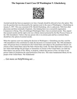 The Supreme Court Case Of Washington V. Glucksberg
Assisted suicide has been an argument over time; if people should be allowed to have the option. This
was the question that was discussed by the supreme court in the cases of Washington v. Glucksberg on
January 8, 1997. This case consisted of Dr. Harold Glucksberg, who is a physician. With four other
physicians and three terminally ill patients. Also helping them was a non profit organization
Compassion in Dying. They all challenged Washington State s ban on assisted suicide. They argued
that assisted suicide and the right to die was a liberty interest protected by the Due Process Clause of
the 14th Amendment. I believe that any person who is in extreme pain and has a terminal illness
should have the option of assisted suicide.
When the supreme court was making the decision in Washington v. Glucksberg case they used the
14th amendment in the constitution to make the decisions on Assisted suicide. The 14th amendment
states All persons born or naturalized in the United States and subject to the jurisdiction thereof, are
citizens of the United States and of the State wherein they reside. No State shall make or enforce any
law which shall abridge the privileges or immunities of citizens of the United States; nor shall any
State deprive any person of life, liberty, or property, without due process of law; nor deny to any
person within its jurisdiction the equal protection of the laws. This states fundamental liberty for the
people of the United States. The fundamental
... Get more on HelpWriting.net ...
 