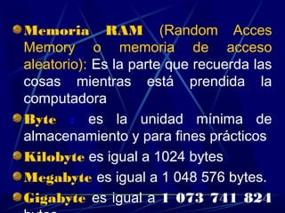 Memoria RAM (Random Acces
Memory o memoria de acceso
aleatorio): Es la parte que recuerda las
cosas mientras está prendida la
computadora
Byte : es la unidad mínima de
almacenamiento y para fines prácticos
Kilobyte es igual a 1024 bytes
Megabyte es igual a 1 048 576 bytes.
Gigabyte es igual a 1 073 741 824
 