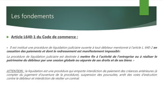 Les fondements
 Article L640-1 du Code de commerce :
« Il est institué une procédure de liquidation judiciaire ouverte à tout débiteur mentionné à l'article L. 640-2 en
cessation des paiements et dont le redressement est manifestement impossible.
La procédure de liquidation judiciaire est destinée à mettre fin à l'activité de l'entreprise ou à réaliser le
patrimoine du débiteur par une cession globale ou séparée de ses droits et de ses biens. »
ATTENTION : la liquidation est une procédure qui emporte interdiction de paiement des créances antérieures (à
compter du jugement d’ouverture de la procédure), suspension des poursuites, arrêt des voies d’exécution
contre le débiteur et interdiction de résilier un contrat.
 