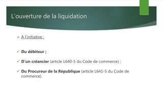 L’ouverture de la liquidation
 A l’initiative :
 Du débiteur ;
 D’un créancier (article L640-5 du Code de commerce) ;
 Du Procureur de la République (article L641-5 du Code de
commerce).
 