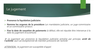 Le jugement
 Prononce la liquidation judiciaire
 Nomme les organes de la procédure (un mandataire judiciaire, un juge-commissaire
et un commissaire-priseur)
 Fixe la date de cessation de paiements (à défaut, elle est réputée être intervenue à la
date du jugement d’ouverture)
 Le jugement qui prononce la liquidation judiciaire entraîne par principe, arrêt de
l’activité, sauf cas exceptionnel de maintien provisoire de l’activité
ATTENTION : le jugement est susceptible d’appel.
 