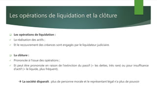 Les opérations de liquidation et la clôture
 Les opérations de liquidation :
 La réalisation des actifs ;
 Et le recouvrement des créances sont engagés par le liquidateur judiciaire.
 La clôture :
 Prononcée à l’issue des opérations ;
 Et peut être prononcée en raison de l’extinction du passif (= les dettes, très rare) ou pour insuffisance
d’actif (= le liquide, plus fréquent).
 La société disparaît : plus de personne morale et le représentant légal n’a plus de pouvoir
 
