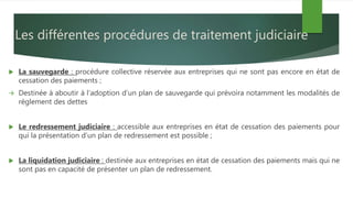 Les différentes procédures de traitement judiciaire
 La sauvegarde : procédure collective réservée aux entreprises qui ne sont pas encore en état de
cessation des paiements ;
 Destinée à aboutir à l’adoption d’un plan de sauvegarde qui prévoira notamment les modalités de
règlement des dettes
 Le redressement judiciaire : accessible aux entreprises en état de cessation des paiements pour
qui la présentation d’un plan de redressement est possible ;
 La liquidation judiciaire : destinée aux entreprises en état de cessation des paiements mais qui ne
sont pas en capacité de présenter un plan de redressement.
 