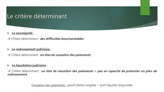 Le critère déterminant
 La sauvegarde :
 Critère déterminant : des difficultés insurmontables
 Le redressement judiciaire :
 Critère déterminant : un état de cessation des paiements
 La liquidation judiciaire :
 Critère déterminant : un état de cessation des paiements + pas en capacité de présenter un plan de
redressement
Cessation des paiements : passif (dette) exigible > actif (liquide) disponible
 
