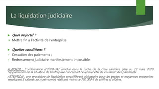 La liquidation judiciaire
 Quel objectif ?
 Mettre fin à l’activité de l’entreprise
 Quelles conditions ?
 Cessation des paiements ;
 Redressement judiciaire manifestement impossible.
A NOTER : L’ordonnance n°2020-341 rendue dans le cadre de la crise sanitaire gèle au 12 mars 2020
l’appréciation de la situation de l’entreprise concernant l’éventuel état de cessation des paiements.
ATTENTION : une procédure de liquidation simplifiée est obligatoire pour les petites et moyennes entreprises
employant 5 salariés au maximum et réalisant moins de 750.000 € de chiffres d’affaires.
 