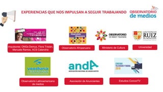 EXPERIENCIAS QUE NOS IMPULSAN A SEGUIR TRABAJANDO
Impulsores: ONGs Demus, Flora Tristán,
Manuela Ramos, ACS Calandria
Observatorio Latinoamericano
de medios
Observatorio Afroperuano Ministerio de Cultura
Asociación de Anunciantes
Universidad
Estudios ConcorTV
 