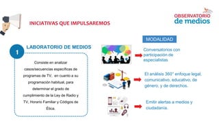 LABORATORIO DE MEDIOS
Consiste en analizar
casos/secuencias específicas de
programas de TV, en cuanto a su
programación habitual, para
determinar el grado de
cumplimiento de la Ley de Radio y
TV, Horario Familiar y Códigos de
Ética.
MODALIDAD
Conversatorios con
participación de
especialistas
● El análisis 360° enfoque legal,
comunicativo, educativo, de
género, y de derechos.
● Emitir alertas a medios y
ciudadanía.
INICIATIVAS QUE IMPULSAREMOS
1
 