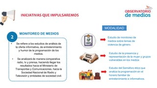 MONITOREO DE MEDIOS
INICIATIVAS QUE IMPULSAREMOS
• Se refiere a los estudios de análisis de
la oferta informativa, de entretenimiento
y humor de la programación de los
medios.
• Se analizará de manera comparativa
radio, tv y prensa, haciendo llegar los
resultados hacia el Ministerio de
Transportes y Comunicaciones, hacia la
Sociedad Nacional de Radio y
Televisión y entidades de sociedad civil.
Estudio de monitoreo de
medios sobre temas de
violencia de género.
Estudio de la presencia y
representación de la mujer y grupos
vulnerables en los medios
● Estudio del Semáforo ético que
analiza la programación en el
horario familiar de
entretenimiento e informativos.
MODALIDAD
2
 