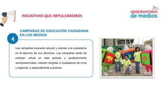 CAMPAÑAS DE EDUCACIÓN CIUDADANA
EN LOS MEDIOS
Las campañas buscarán educar y orientar a la ciudadanía
en el ejercicio de sus derechos. Las campañas serán de
carácter virtual en este periodo y posteriormente
semipresenciales, estarán dirigidas a ciudadanos de Lima
y regiones, y especialmente a jóvenes.
INICIATIVAS QUE IMPULSAREMOS
4
 