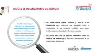 ¿QUÉ ES EL OBSERVATORIO DE MEDIOS?
Para A.C.S.Calandria y el
CONCORTV un observatorio de
medios debe privilegiar el análisis
del discurso mediático, tanto
desde el tratamiento de los temas
como la representación de los
actores sociales revelando su
inclusión o discriminación.
• Un observatorio puede orientar y educar a la
ciudadanía para conformar una audiencia crítica y
responsable de su consumo mediático pues debe
involucrarse con el uso de la información recibida.
• No puede ser solo un ejercicio académico sino un
espacio de aprendizaje y de mejora involucrando a los
medios y los ciudadanos.
 