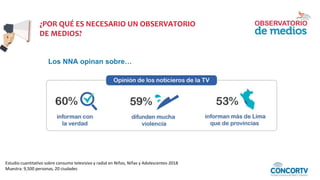 Estudio cuantitativo sobre consumo televisivo y radial en Niños, Niñas y Adolescentes-2018
Muestra: 9,500 personas, 20 ciudades
¿POR QUÉ ES NECESARIO UN OBSERVATORIO
DE MEDIOS?
Los NNA opinan sobre…
 
