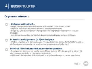 4
- Exiger des garanties et certifications valides (SAS 70 de type II par ex.)
- Imposer des visites des Datacenters et des sites de secours,
- Exiger du Cloud provider une transparence complète concernant les lieux de
stockage
des données, une liste exhaustive du personnel admis sur les lieux critiques.
- Mettre en place une convention de niveau de service permettant d'obtenir auprès
du fournisseur une qualité de services convenue contractuellement.
- Répliquer les données sur un site ou un Cloud externe afin de garantir la pérennité
des données sensibles en toutes circonstances.
- Définir un plan de réversibilité assurant la transférabilité vers un autre fournisseur.
 