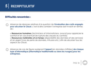 5
Absence de réponses relatives à la question de l’évaluation des coûts engagés
pour sécuriser le Cloud, c’est-à-dire combien l’entreprise doit investir en termes
de :
 Ressources humaines (techniciens et informaticiens, avocat pour apprécier le
contrat et en cas éventuel de rupture des clauses du contrat);
 Ressources matérielles et en temps (disponibilité des données et des services)
et en argent (cas de perte de données, intrusion etc.) afin de sécuriser tous les
aspects du Cloud.
Absence de cas de figure soulignant l’apport (en données chiffrées) de chaque
type d’informatique (informatique traditionnelle ou dans les nuages) pour les
entreprises.
 