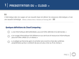 « »1
« une informatique dématérialisée, pouvant être délivrée à la demande. »
« Le nuage informatique fait référence aux services et ressources informatiques
pouvant être utilisés sur un réseau »
« un piège qui force les gens à acheter sans avoir le choix des systèmes
propriétaires qui leur coûterait de plus en plus cher au fil du temps »
 