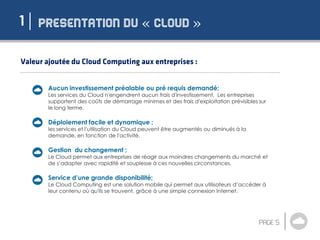 « »1
Aucun investissement préalable ou pré requis demandé;
Les services du Cloud n'engendrent aucun frais d'investissement. Les entreprises
supportent des coûts de démarrage minimes et des frais d'exploitation prévisibles sur
le long terme.
Déploiement facile et dynamique ;
les services et l'utilisation du Cloud peuvent être augmentés ou diminués à la
demande, en fonction de l'activité.
Gestion du changement ;
Le Cloud permet aux entreprises de réagir aux moindres changements du marché et
de s’adapter avec rapidité et souplesse à ces nouvelles circonstances.
Service d’une grande disponibilité;
Le Cloud Computing est une solution mobile qui permet aux utilisateurs d’accéder à
leur contenu où qu'ils se trouvent, grâce à une simple connexion Internet.
 