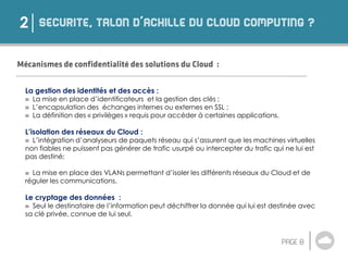 2
La gestion des identités et des accès :
 La mise en place d’identificateurs et la gestion des clés ;
 L’encapsulation des échanges internes ou externes en SSL ;
 La définition des « privilèges » requis pour accéder à certaines applications.
L’isolation des réseaux du Cloud :
 L’intégration d’analyseurs de paquets réseau qui s’assurent que les machines virtuelles
non fiables ne puissent pas générer de trafic usurpé ou intercepter du trafic qui ne lui est
pas destiné;
 La mise en place des VLANs permettant d’isoler les différents réseaux du Cloud et de
réguler les communications.
Le cryptage des données :
 Seul le destinataire de l’information peut déchiffrer la donnée qui lui est destinée avec
sa clé privée, connue de lui seul.
 