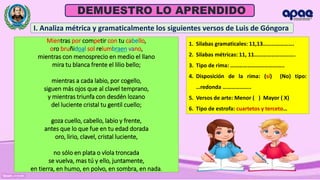Prof. Orlis E. García Calle
DEMUESTRO LO APRENDIDO
Mientras por competir con tu cabello,
oro bruñidoal sol relumbraen vano,
mientras con menosprecio en medio el llano
mira tu blanca frente el lilio bello;
mientras a cada labio, por cogello,
siguen más ojos que al clavel temprano,
y mientras triunfa con desdén lozano
del luciente cristal tu gentil cuello;
goza cuello, cabello, labio y frente,
antes que lo que fue en tu edad dorada
oro, lirio, clavel, cristal luciente,
no sólo en plata o vïola troncada
se vuelva, mas tú y ello, juntamente,
en tierra, en humo, en polvo, en sombra, en nada.
I. Analiza métrica y gramaticalmente los siguientes versos de Luis de Góngora
1. Silabas gramaticales: 11,13………………….
2. Silabas métricas: 11, 11………………………..
3. Tipo de rima: ………………………………..
4. Disposición de la rima: (sí) (No) tipo:
…redonda ………………..
5. Versos de arte: Menor ( ) Mayor ( X)
6. Tipo de estrofa: cuartetos y terceto…
 