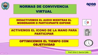 NORMAS DE CONVIVENCIA
VIRTUAL
DESACTIVEMOS EL AUDIO MIENTRAS EL
MODERADOR O PARTICIPANTE EXPONE
ACTIVEMOS EL ICONO DE LA MANO PARA
PARTICIPAR
OPTIMICEMOS EL TIEMPO CON
OBJETIVIDAD
Prof. Orlis E. García Calle
 