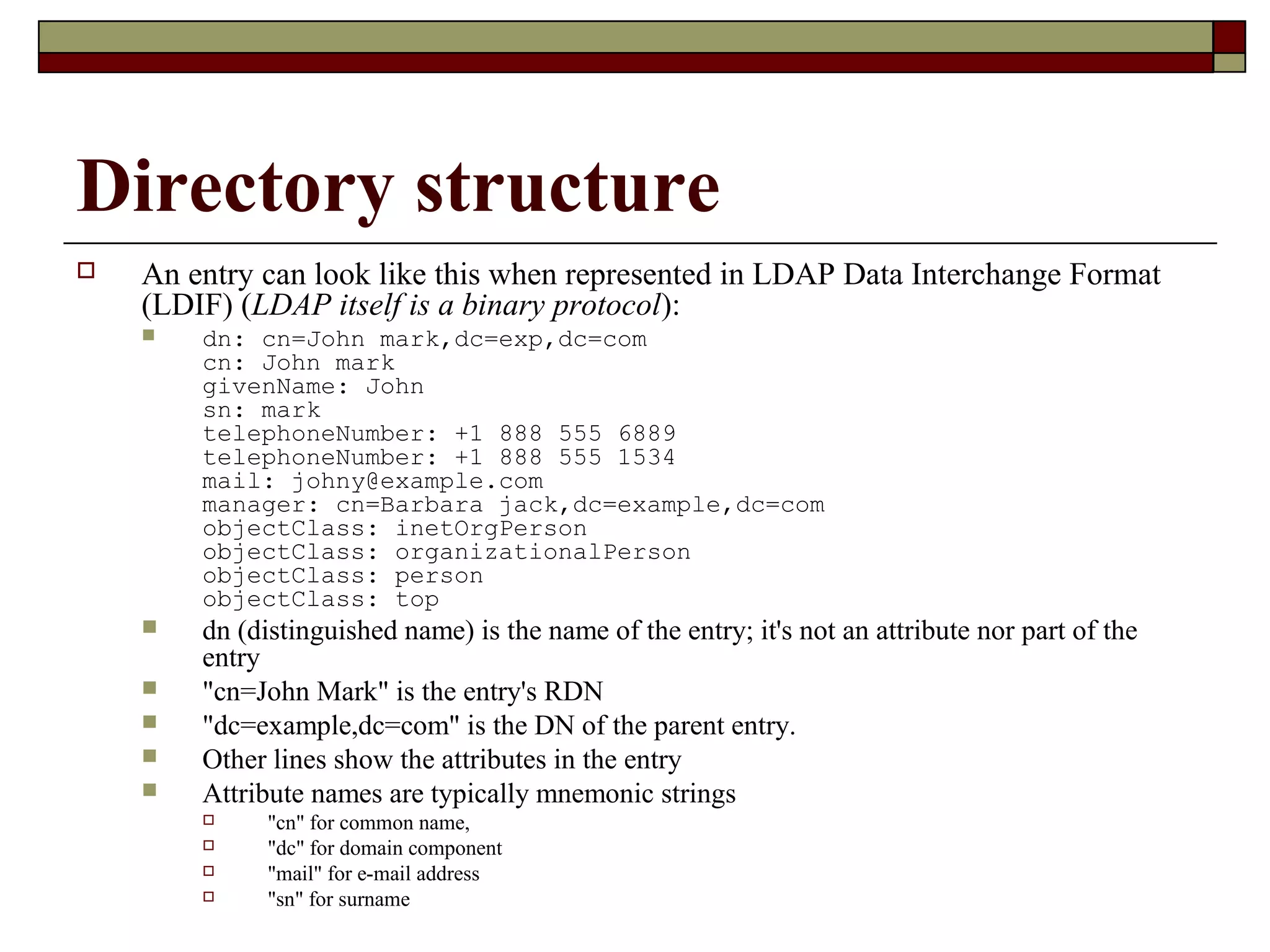 Directory structure
 An entry can look like this when represented in LDAP Data Interchange Format
(LDIF) (LDAP itself is a binary protocol):
 dn: cn=John mark,dc=exp,dc=com
cn: John mark
givenName: John
sn: mark
telephoneNumber: +1 888 555 6889
telephoneNumber: +1 888 555 1534
mail: johny@example.com
manager: cn=Barbara jack,dc=example,dc=com
objectClass: inetOrgPerson
objectClass: organizationalPerson
objectClass: person
objectClass: top
 dn (distinguished name) is the name of the entry; it's not an attribute nor part of the
entry
 "cn=John Mark" is the entry's RDN
 "dc=example,dc=com" is the DN of the parent entry.
 Other lines show the attributes in the entry
 Attribute names are typically mnemonic strings
 "cn" for common name,
 "dc" for domain component
 "mail" for e-mail address
 "sn" for surname
 