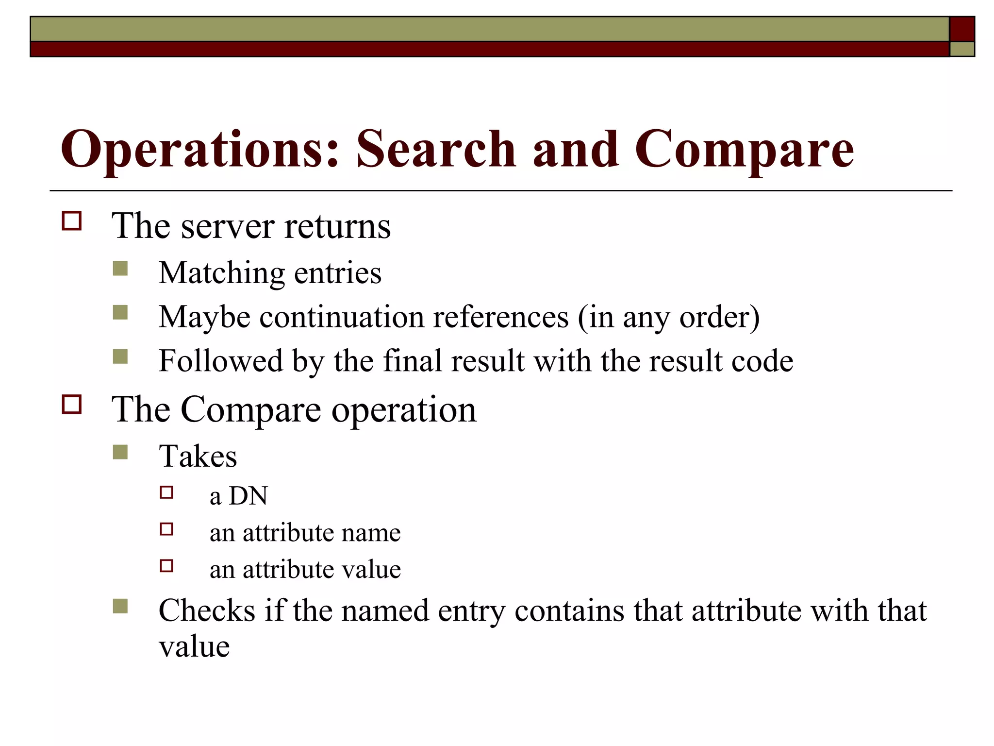 Operations: Search and Compare
 The server returns
 Matching entries
 Maybe continuation references (in any order)
 Followed by the final result with the result code
 The Compare operation
 Takes
 a DN
 an attribute name
 an attribute value
 Checks if the named entry contains that attribute with that
value
 