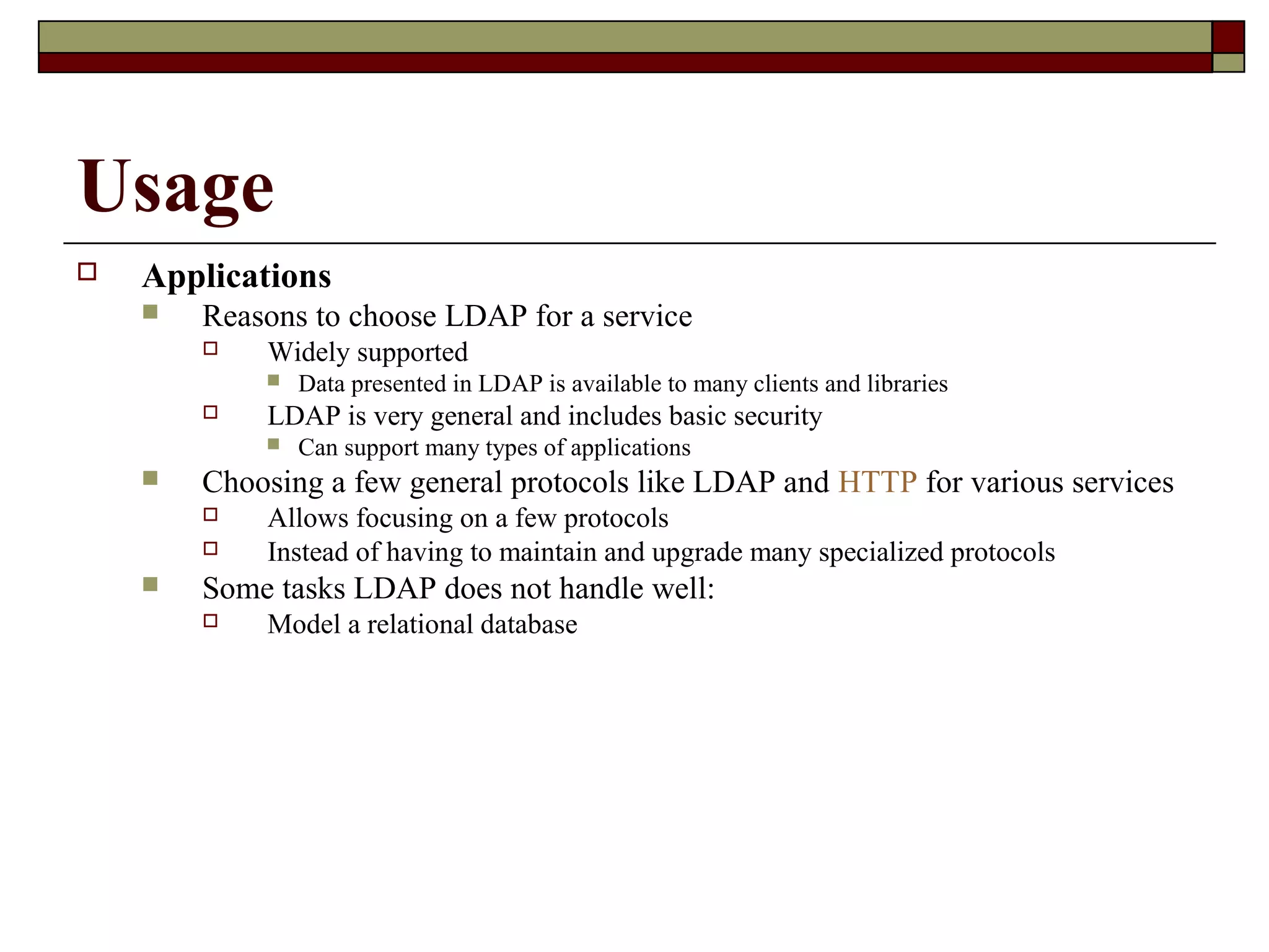 Usage
 Applications
 Reasons to choose LDAP for a service
 Widely supported
 Data presented in LDAP is available to many clients and libraries
 LDAP is very general and includes basic security
 Can support many types of applications
 Choosing a few general protocols like LDAP and HTTP for various services
 Allows focusing on a few protocols
 Instead of having to maintain and upgrade many specialized protocols
 Some tasks LDAP does not handle well:
 Model a relational database
 