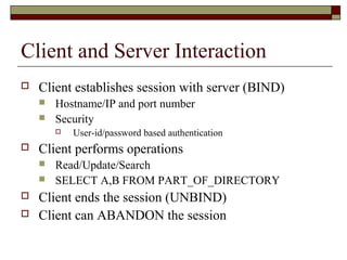 Client and Server Interaction
 Client establishes session with server (BIND)
 Hostname/IP and port number
 Security
 User-id/password based authentication
 Client performs operations
 Read/Update/Search
 SELECT A,B FROM PART_OF_DIRECTORY
 Client ends the session (UNBIND)
 Client can ABANDON the session
 