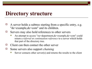 Directory structure
 A server holds a subtree starting from a specific entry, e.g.
"dc=example,dc=com" and its children.
 Servers may also hold references to other servers
 An attempt to access "ou=department,dc=example,dc=com" could
return a referral or continuation reference to a server which holds
that part of the directory tree.
 Client can then contact the other server
 Some servers also support chaining
 Server contacts other server(s) and returns the results to the client
 