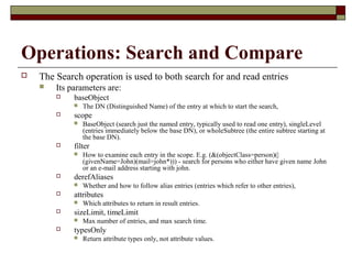 Operations: Search and Compare
 The Search operation is used to both search for and read entries
 Its parameters are:
 baseObject
 The DN (Distinguished Name) of the entry at which to start the search,
 scope
 BaseObject (search just the named entry, typically used to read one entry), singleLevel
(entries immediately below the base DN), or wholeSubtree (the entire subtree starting at
the base DN).
 filter
 How to examine each entry in the scope. E.g. (&(objectClass=person)(|
(givenName=John)(mail=john*))) - search for persons who either have given name John
or an e-mail address starting with john.
 derefAliases
 Whether and how to follow alias entries (entries which refer to other entries),
 attributes
 Which attributes to return in result entries.
 sizeLimit, timeLimit
 Max number of entries, and max search time.
 typesOnly
 Return attribute types only, not attribute values.
 